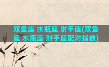 双鱼座 水瓶座 射手座(双鱼座 水瓶座 射手座配对指数)